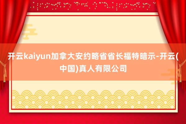 开云kaiyun加拿大安约略省省长福特暗示-开云(中国)真人有限公司