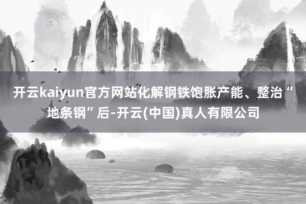 开云kaiyun官方网站化解钢铁饱胀产能、整治“地条钢”后-开云(中国)真人有限公司