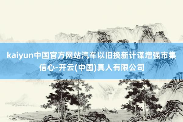 kaiyun中国官方网站汽车以旧换新计谋增强市集信心-开云(中国)真人有限公司