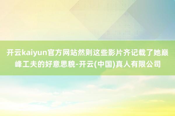 开云kaiyun官方网站然则这些影片齐记载了她巅峰工夫的好意思貌-开云(中国)真人有限公司