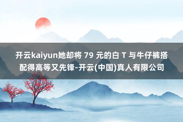开云kaiyun她却将 79 元的白 T 与牛仔裤搭配得高等又先锋-开云(中国)真人有限公司