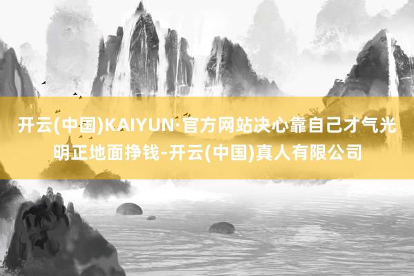 开云(中国)KAIYUN·官方网站决心靠自己才气光明正地面挣钱-开云(中国)真人有限公司