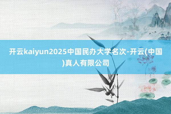 开云kaiyun2025中国民办大学名次-开云(中国)真人有限公司