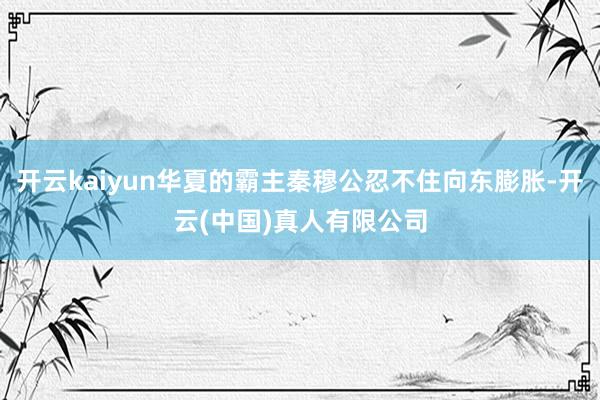 开云kaiyun华夏的霸主秦穆公忍不住向东膨胀-开云(中国)真人有限公司