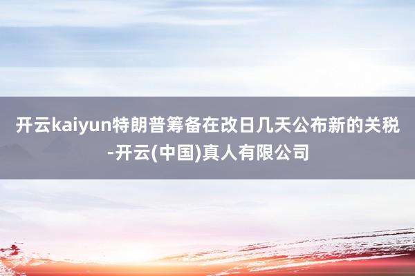 开云kaiyun　　特朗普筹备在改日几天公布新的关税-开云(中国)真人有限公司