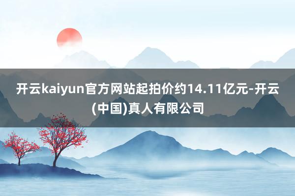 开云kaiyun官方网站起拍价约14.11亿元-开云(中国)真人有限公司