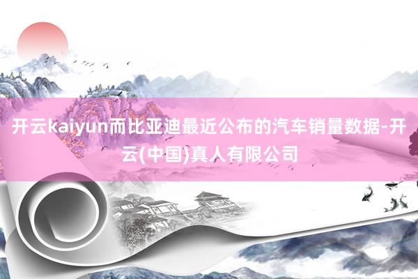 开云kaiyun而比亚迪最近公布的汽车销量数据-开云(中国)真人有限公司