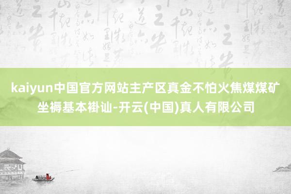 kaiyun中国官方网站主产区真金不怕火焦煤煤矿坐褥基本褂讪-开云(中国)真人有限公司