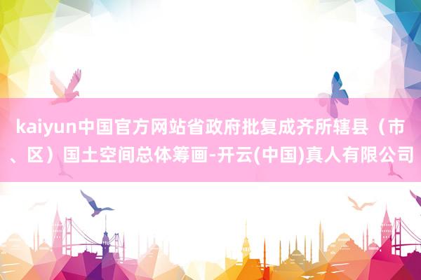 kaiyun中国官方网站省政府批复成齐所辖县（市、区）国土空间总体筹画-开云(中国)真人有限公司