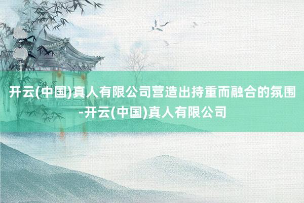 开云(中国)真人有限公司营造出持重而融合的氛围-开云(中国)真人有限公司