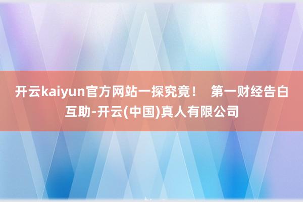 开云kaiyun官方网站一探究竟！  第一财经告白互助-开云(中国)真人有限公司