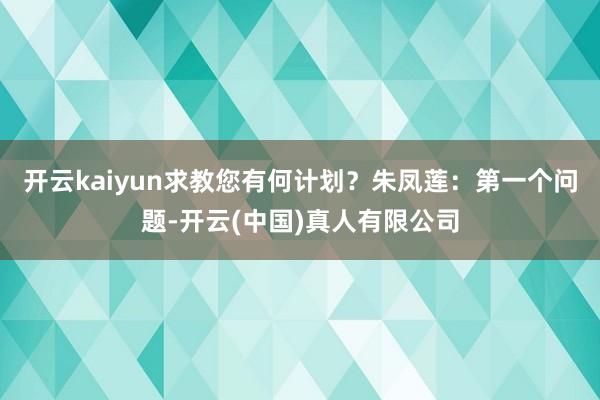 开云kaiyun求教您有何计划？朱凤莲：第一个问题-开云(中国)真人有限公司