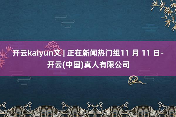 开云kaiyun文 | 正在新闻热门组11 月 11 日-开云(中国)真人有限公司