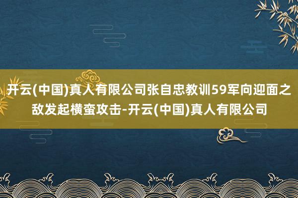 开云(中国)真人有限公司张自忠教训59军向迎面之敌发起横蛮攻击-开云(中国)真人有限公司