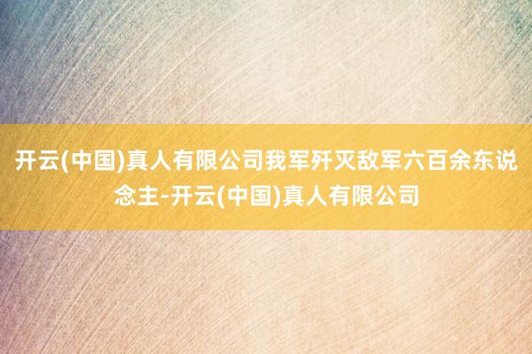 开云(中国)真人有限公司我军歼灭敌军六百余东说念主-开云(中国)真人有限公司