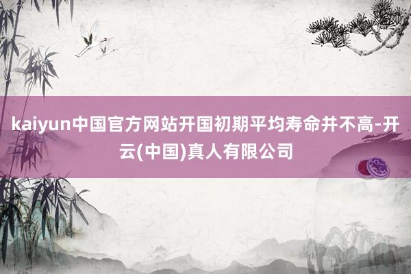 kaiyun中国官方网站开国初期平均寿命并不高-开云(中国)真人有限公司