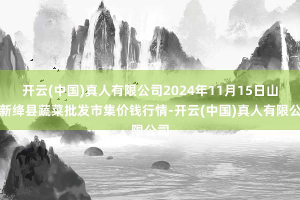 开云(中国)真人有限公司2024年11月15日山西新绛县蔬菜批发市集价钱行情-开云(中国)真人有限公司