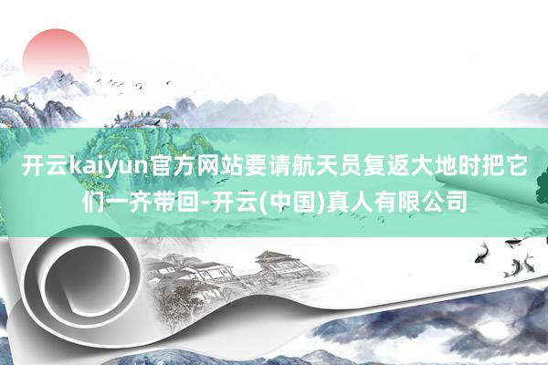 开云kaiyun官方网站要请航天员复返大地时把它们一齐带回-开云(中国)真人有限公司