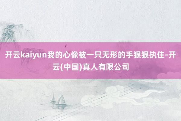 开云kaiyun我的心像被一只无形的手狠狠执住-开云(中国)真人有限公司