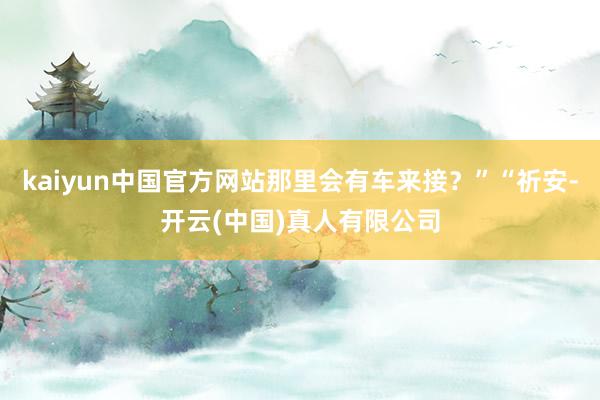 kaiyun中国官方网站那里会有车来接？”“祈安-开云(中国)真人有限公司