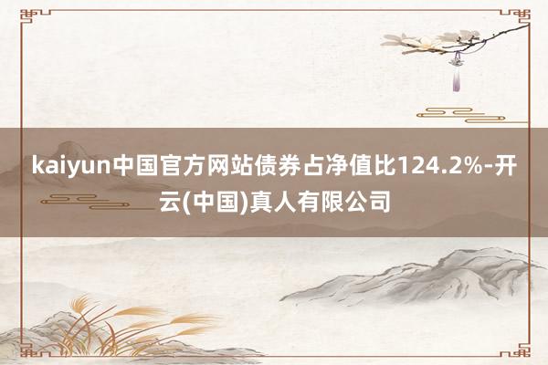 kaiyun中国官方网站债券占净值比124.2%-开云(中国)真人有限公司