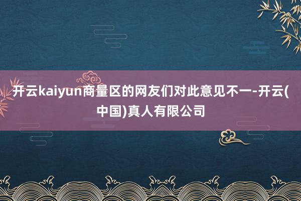 开云kaiyun商量区的网友们对此意见不一-开云(中国)真人有限公司