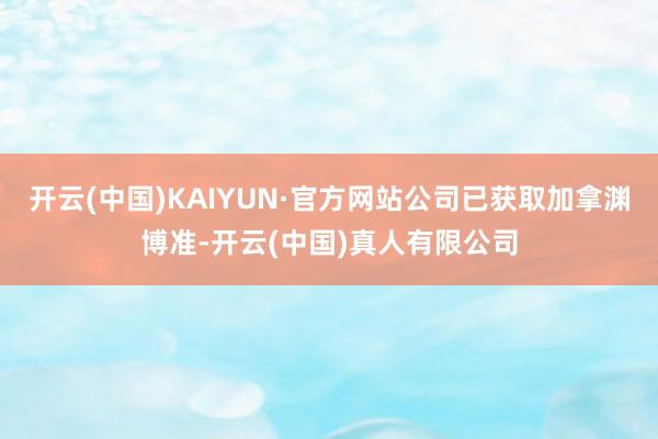 开云(中国)KAIYUN·官方网站公司已获取加拿渊博准-开云(中国)真人有限公司