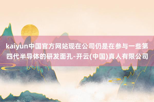 kaiyun中国官方网站现在公司仍是在参与一些第四代半导体的研发面孔-开云(中国)真人有限公司