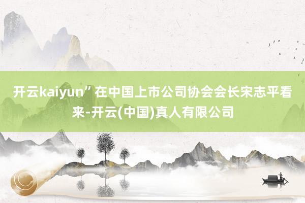 开云kaiyun”在中国上市公司协会会长宋志平看来-开云(中国)真人有限公司