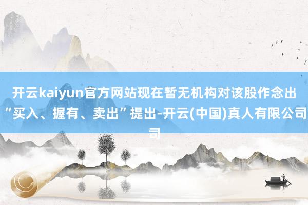 开云kaiyun官方网站现在暂无机构对该股作念出“买入、握有、卖出”提出-开云(中国)真人有限公司
