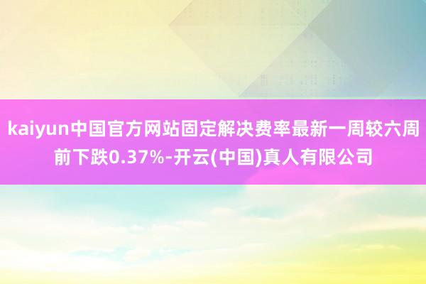 kaiyun中国官方网站固定解决费率最新一周较六周前下跌0.37%-开云(中国)真人有限公司