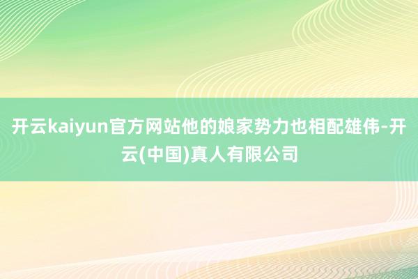 开云kaiyun官方网站他的娘家势力也相配雄伟-开云(中国)真人有限公司