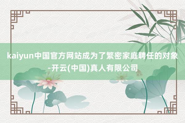 kaiyun中国官方网站成为了繁密家庭聘任的对象-开云(中国)真人有限公司