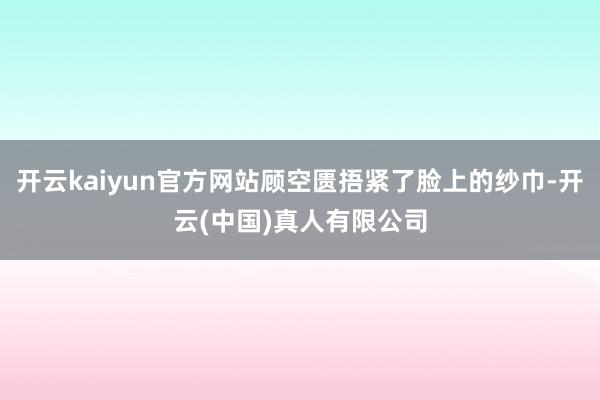 开云kaiyun官方网站顾空匮捂紧了脸上的纱巾-开云(中国)真人有限公司
