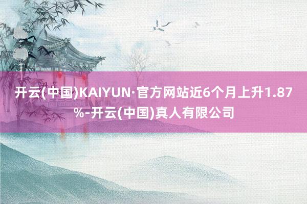 开云(中国)KAIYUN·官方网站近6个月上升1.87%-开云(中国)真人有限公司