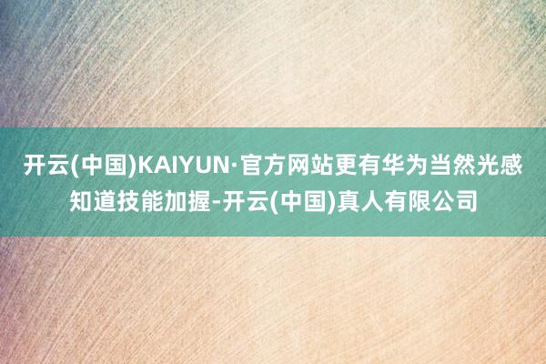 开云(中国)KAIYUN·官方网站更有华为当然光感知道技能加握-开云(中国)真人有限公司
