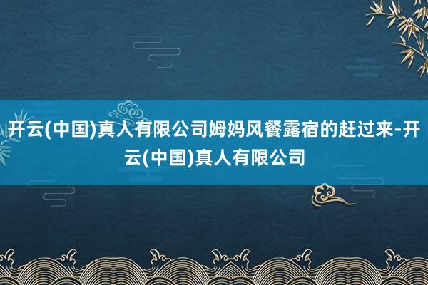 开云(中国)真人有限公司姆妈风餐露宿的赶过来-开云(中国)真人有限公司