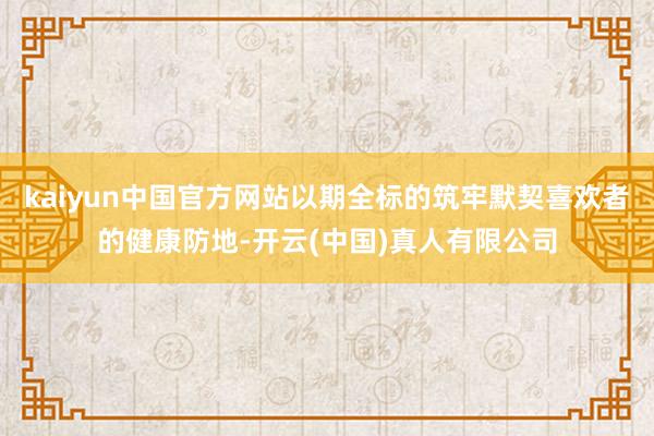kaiyun中国官方网站以期全标的筑牢默契喜欢者的健康防地-开云(中国)真人有限公司