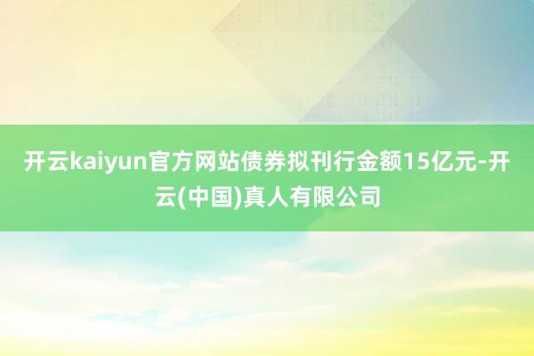 开云kaiyun官方网站债券拟刊行金额15亿元-开云(中国)真人有限公司