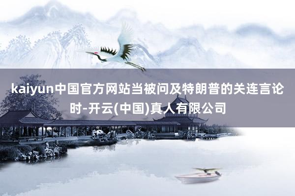 kaiyun中国官方网站当被问及特朗普的关连言论时-开云(中国)真人有限公司