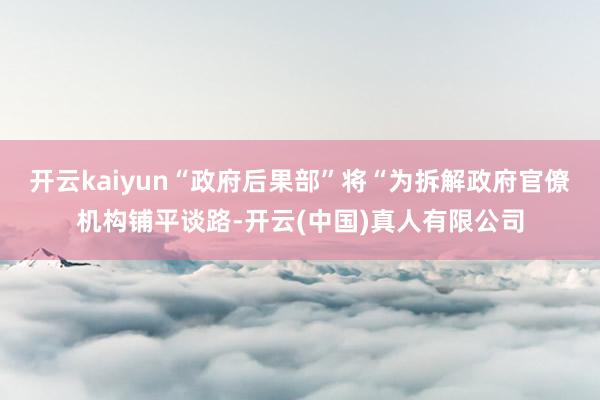 开云kaiyun“政府后果部”将“为拆解政府官僚机构铺平谈路-开云(中国)真人有限公司