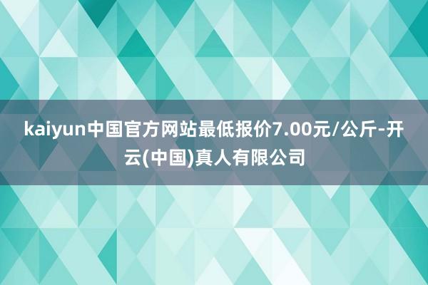 kaiyun中国官方网站最低报价7.00元/公斤-开云(中国)真人有限公司
