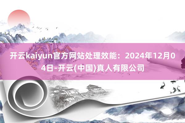 开云kaiyun官方网站处理效能：2024年12月04日-开云(中国)真人有限公司