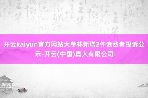 开云kaiyun官方网站大参林新增2件浪费者投诉公示-开云(中国)真人有限公司