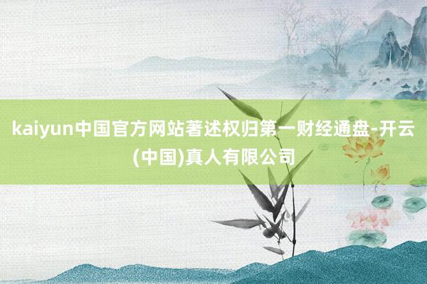 kaiyun中国官方网站著述权归第一财经通盘-开云(中国)真人有限公司