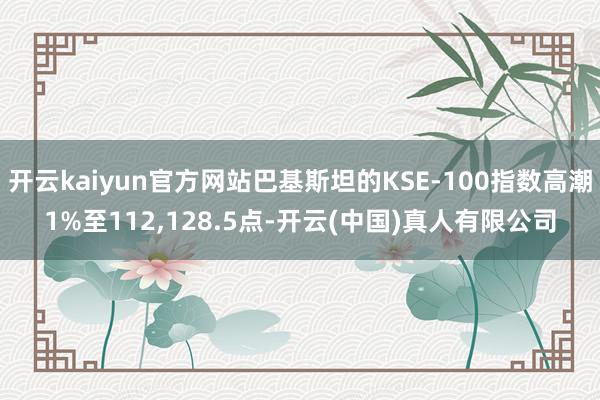 开云kaiyun官方网站巴基斯坦的KSE-100指数高潮1%至112,128.5点-开云(中国)真人有限公司