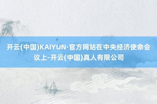 开云(中国)KAIYUN·官方网站在中央经济使命会议上-开云(中国)真人有限公司