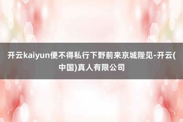 开云kaiyun便不得私行下野前来京城陛见-开云(中国)真人有限公司