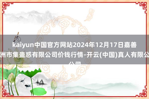 kaiyun中国官方网站2024年12月17日嘉善绿洲市集蛊惑有限公司价钱行情-开云(中国)真人有限公司