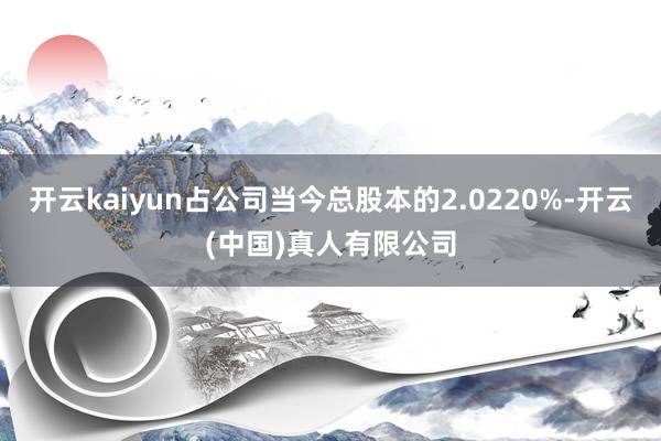 开云kaiyun占公司当今总股本的2.0220%-开云(中国)真人有限公司
